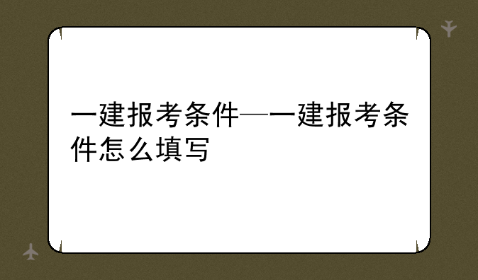 一建报考条件—一建报考条件怎么填写