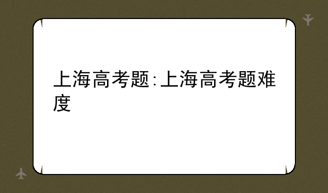 上海高考题:上海高考题难度
