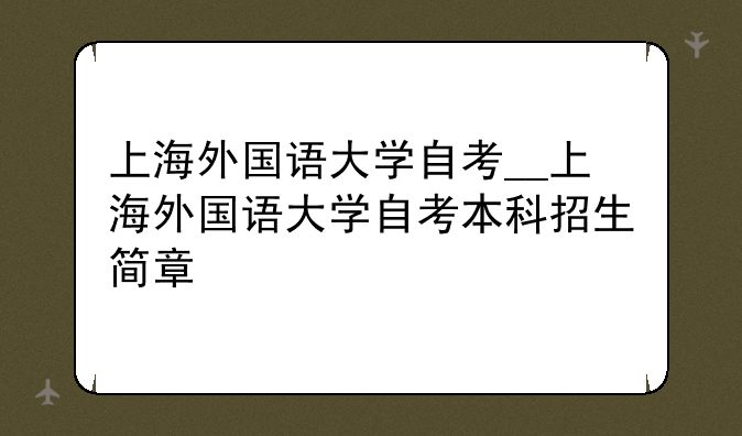 上海外国语大学自考__上海外国语大学自考本科招生简章