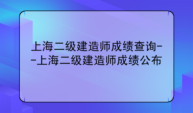 上海二级建造师成绩查询--上海二级建造师成绩公布