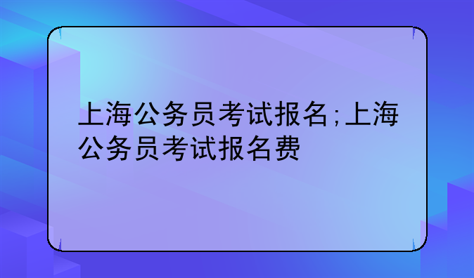 上海公务员考试报名;上海公务员考试报名费