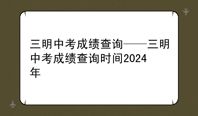 三明中考成绩查询——三明中考成绩查询时间2024年