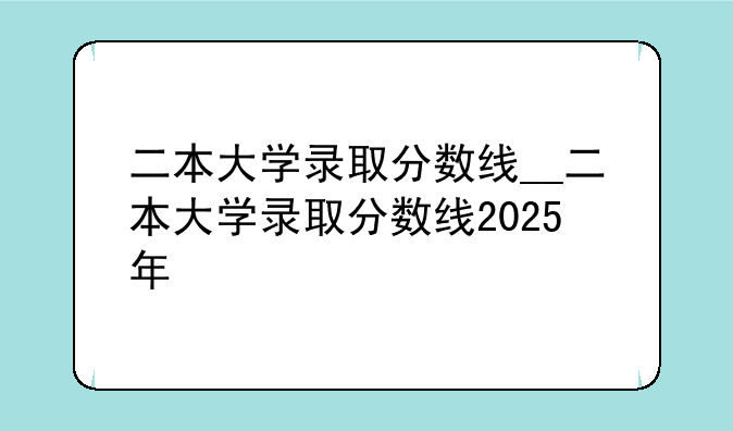 二本大学录取分数线__二本大学录取分数线2025年