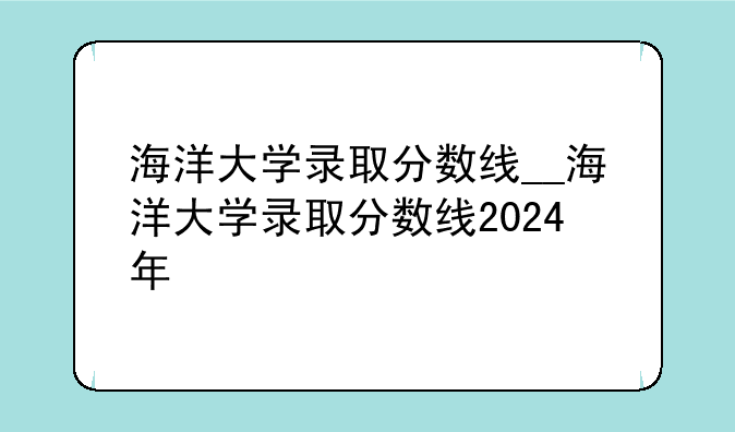 海洋大学录取分数线__海洋大学录取分数线2024年