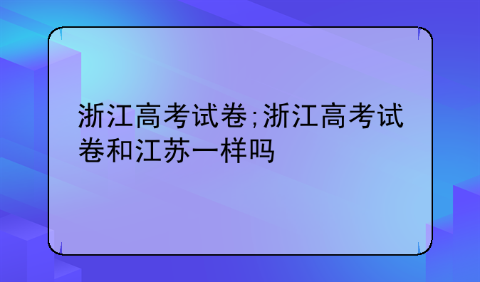 浙江高考试卷;浙江高考试卷和江苏一样吗