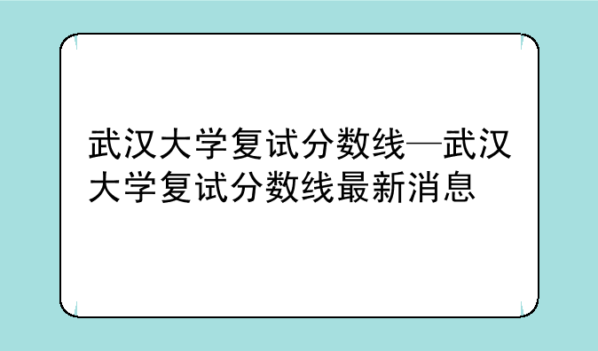 武汉大学复试分数线—武汉大学复试分数线最新消息