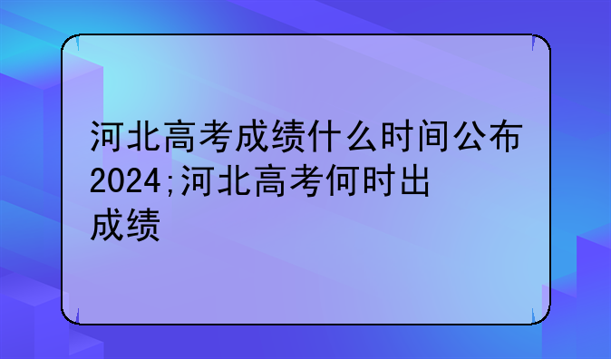 河北高考成绩什么时间公布2024;河北高考何时出成绩