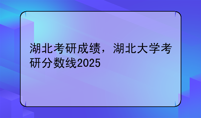 湖北考研成绩，湖北大学考研分数线2025