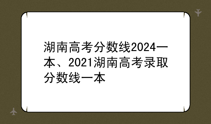 湖南高考分数线2024一本、2021湖南高考录取分数线一本