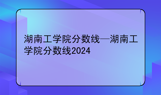 湖南工学院分数线—湖南工学院分数线2024