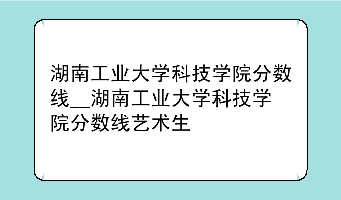 湖南工业大学科技学院分数线__湖南工业大学科技学院分数线艺术生