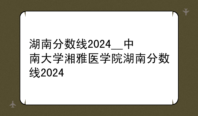 湖南分数线2024__中南大学湘雅医学院湖南分数线2024