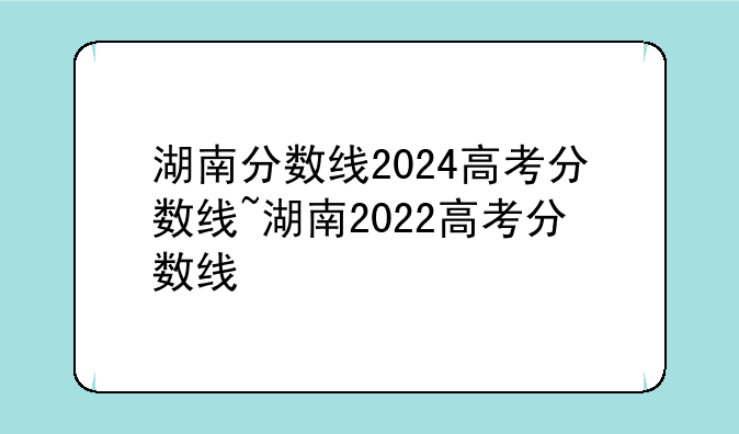 湖南分数线2024高考分数线~湖南2022高考分数线