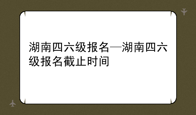 湖南四六级报名—湖南四六级报名截止时间