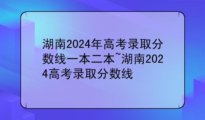 湖南2024年高考录取分数线一本二本~湖南2024高考录取分数线