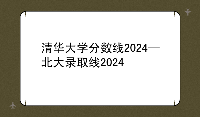 清华大学分数线2024—北大录取线2024