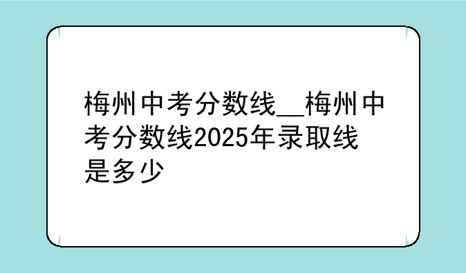 梅州中考分数线__梅州中考分数线2025年录取线是多少