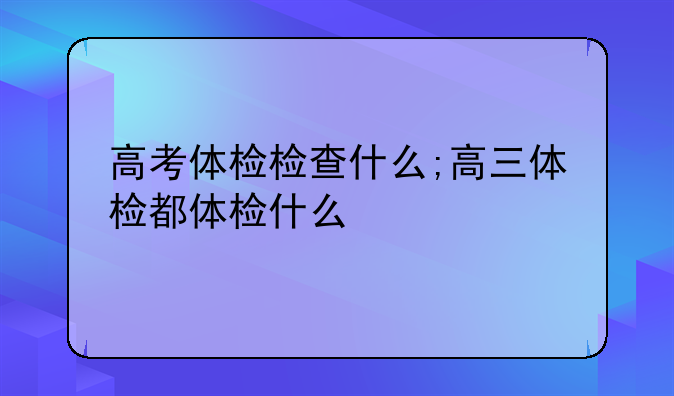 高考体检检查什么;高三体检都体检什么