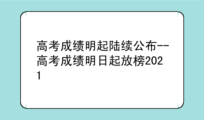 高考成绩明起陆续公布--高考成绩明日起放榜2021