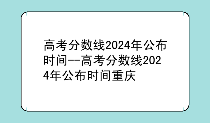 高考分数线2024年公布时间--高考分数线2024年公布时间重庆