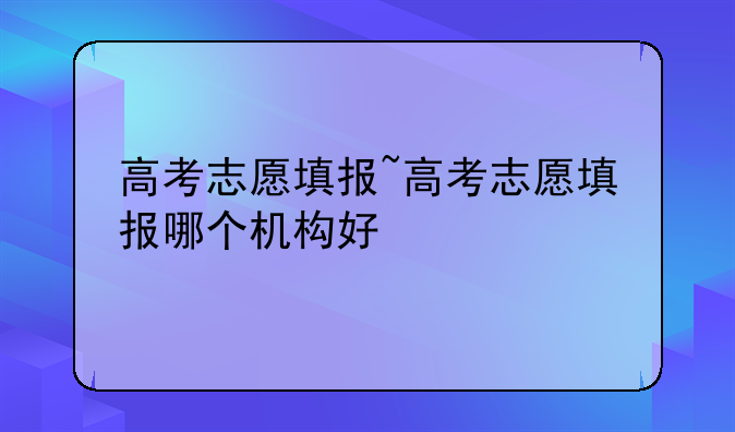 高考志愿填报~高考志愿填报哪个机构好