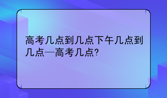 高考几点到几点下午几点到几点—高考几点?