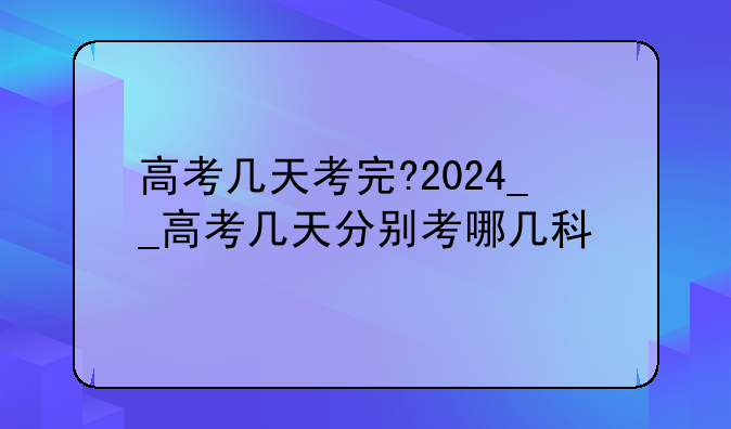 高考几天考完?2024__高考几天分别考哪几科