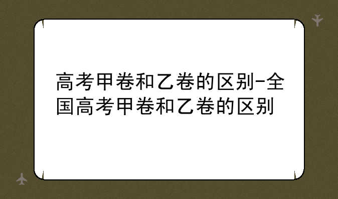 高考甲卷和乙卷的区别-全国高考甲卷和乙卷的区别