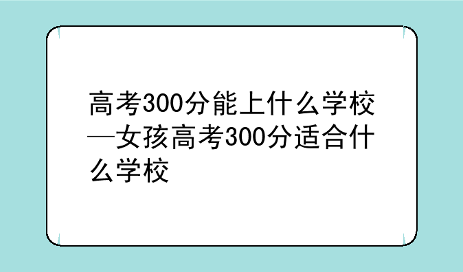 高考300分能上什么学校—女孩高考300分适合什么学校