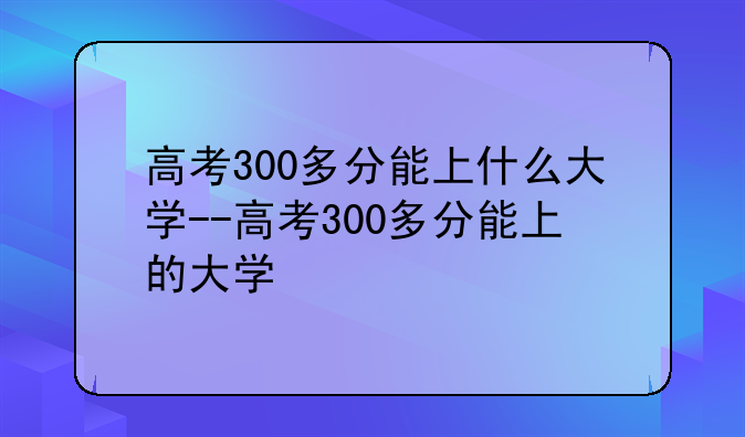 高考300多分能上什么大学--高考300多分能上的大学