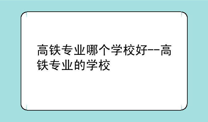 高铁专业哪个学校好--高铁专业的学校