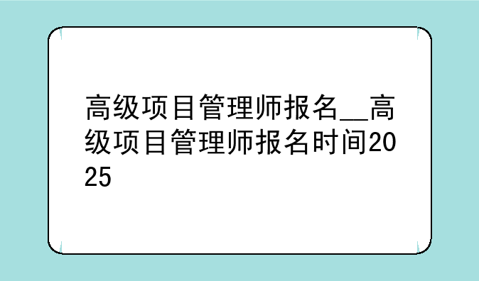 高级项目管理师报名__高级项目管理师报名时间2025
