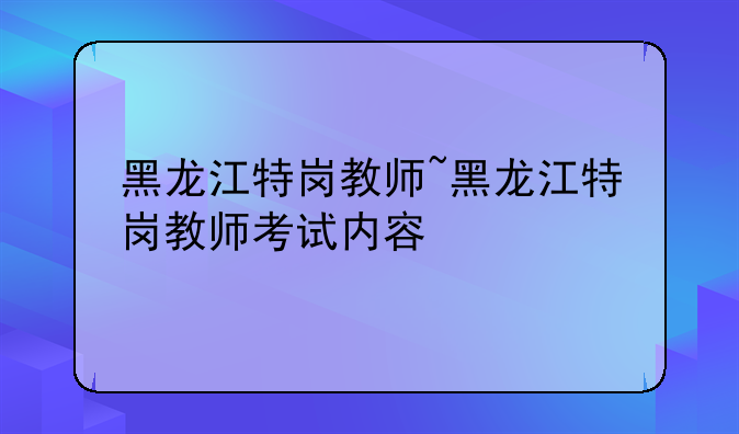 黑龙江特岗教师~黑龙江特岗教师考试内容