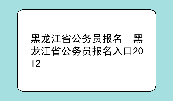 黑龙江省公务员报名__黑龙江省公务员报名入口2012