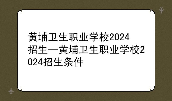 黄埔卫生职业学校2024招生—黄埔卫生职业学校2024招生条件