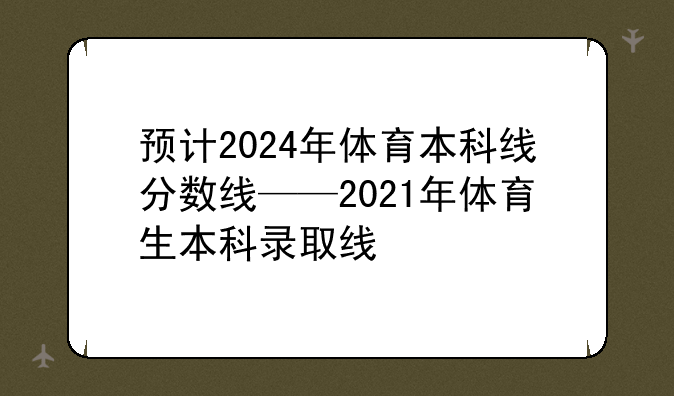 预计2024年体育本科线分数线——2021年体育生本科录取线