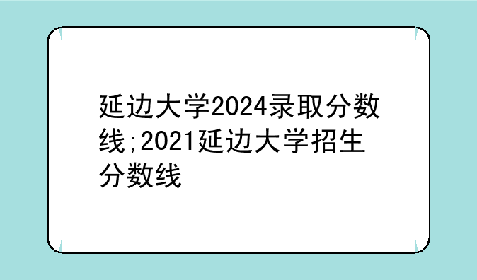 延边大学2024录取分数线;2021延边大学招生分数线