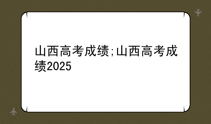 山西高考成绩;山西高考成绩2025