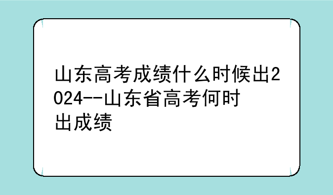 山东高考成绩什么时候出2024--山东省高考何时出成绩