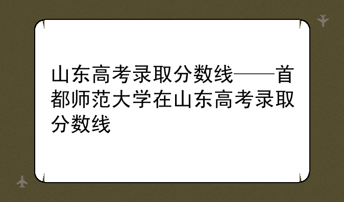 山东高考录取分数线——首都师范大学在山东高考录取分数线