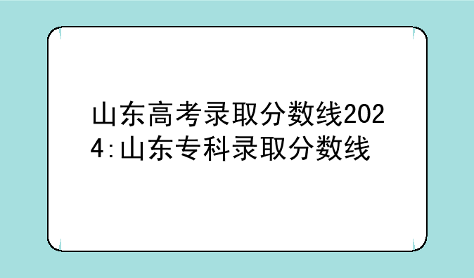 山东高考录取分数线2024:山东专科录取分数线