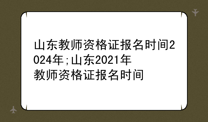 山东教师资格证报名时间2024年;山东2021年教师资格证报名时间