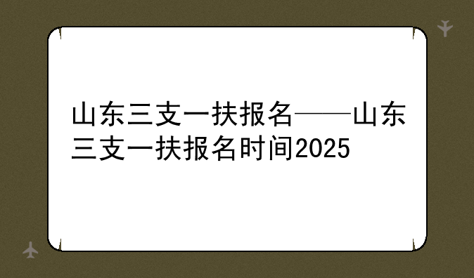 山东三支一扶报名——山东三支一扶报名时间2025