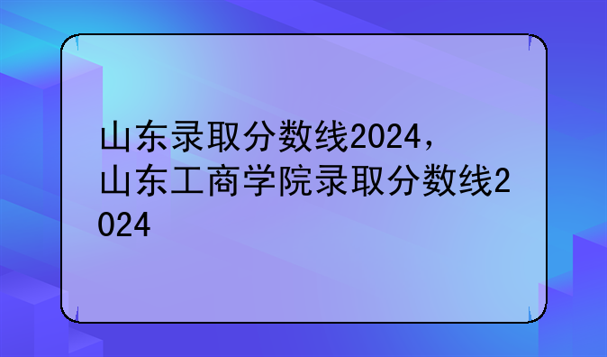 山东录取分数线2024，山东工商学院录取分数线2024