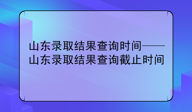 山东录取结果查询时间——山东录取结果查询截止时间