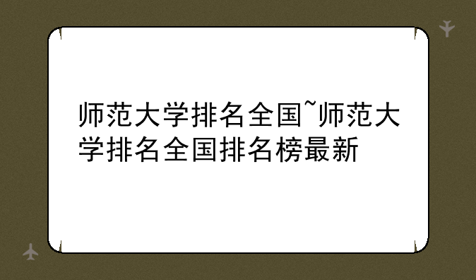 师范大学排名全国~师范大学排名全国排名榜最新