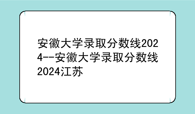 安徽大学录取分数线2024--安徽大学录取分数线2024江苏