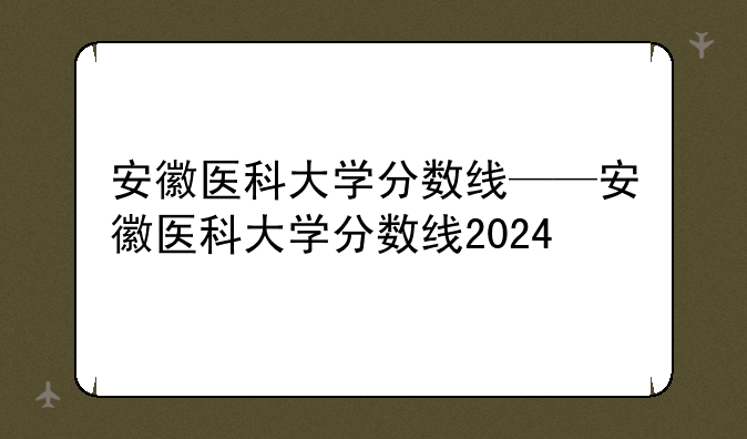 安徽医科大学分数线——安徽医科大学分数线2024
