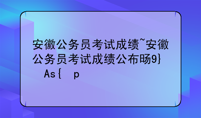 安徽公务员考试成绩~安徽公务员考试成绩公布时间表