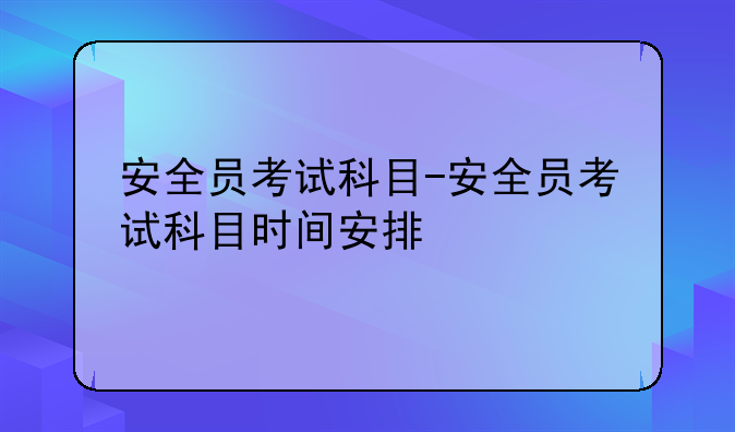安全员考试科目-安全员考试科目时间安排